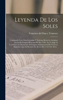 Leyenda De Los Soles: Continuada Con Otras Leyendas Y Noticias, Relacin Annima Escrita En Lengua Mexicana El Ao 1558: La Tradujo Al Castellano En Homenaje Al Congreso Internacional De Ciencias Histricas Que Se Reunir En Roma Del 2 Al 9 De Abril... - Francisco del Paso Y Troncoso (Creator)