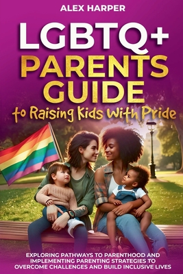 LGBTQ+ Parents Guide to Raising Kids With Pride: Exploring Pathways to Parenthood and Implementing Parenting Strategies to Overcome Challenges and Build Inclusive Lives - Harper, Alex