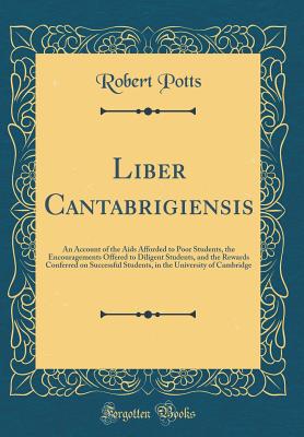 Liber Cantabrigiensis: An Account of the AIDS Afforded to Poor Students, the Encouragements Offered to Diligent Students, and the Rewards Conferred on Successful Students, in the University of Cambridge (Classic Reprint) - Potts, Robert
