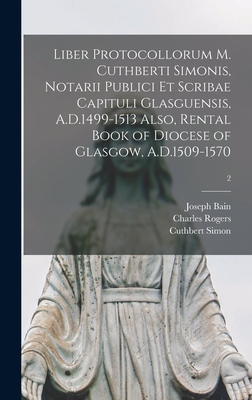 Liber Protocollorum M. Cuthberti Simonis, Notarii Publici Et Scribae Capituli Glasguensis, A.D.1499-1513 Also, Rental Book of Diocese of Glasgow, A.D.1509-1570; 2 - Bain, Joseph 1826-1911, and Rogers, Charles, and Simon, Cuthbert