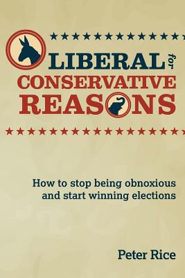 Liberal for Conservative Reasons: How to Stop Being Obnoxious and Start Winning Elections - Rice, Peter