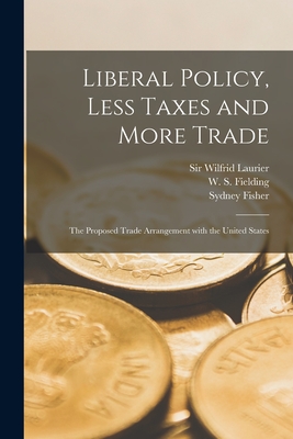 Liberal Policy, Less Taxes and More Trade [microform]: the Proposed Trade Arrangement With the United States - Laurier, Wilfrid, Sir (Creator), and Fielding, W S (William Stevens) 18 (Creator), and Fisher, Sydney 1850-1921