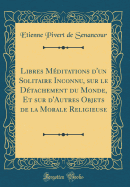 Libres Mditations d'Un Solitaire Inconnu, Sur Le Dtachement Du Monde, Et Sur d'Autres Objets de la Morale Religieuse (Classic Reprint)