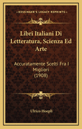 Libri Italiani Di Letteratura, Scienza Ed Arte: Accuratamente Scelti Fra I Migliori (1908)