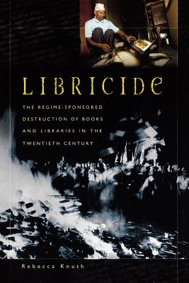Libricide: The Regime-Sponsored Destruction of Books and Libraries in the Twentieth Century - Knuth, Rebecca