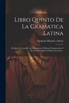 Libro Quinto De La Gramatica Latina: En Que Se Trata De La Orthoepeya, O Buena Pronunciacion I De La Orthografia, O Buena Escritura... - Gregorio Mayns Y Siscar (Creator)