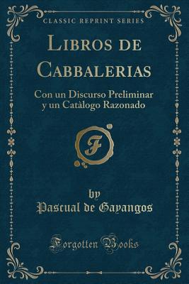 Libros de Cabbalerias: Con Un Discurso Preliminar y Un Catalogo Razonado (Classic Reprint) - Gayangos, Pascual De