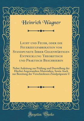 Licht Und Feuer, Oder Die Feuerzeugfabrikation Vom Standpunkte Ihrer Gegenwartigen Entwicklung Theoretisch Und Praktisch Beschrieben: Nebst Anleitung Zur Prufung Und Darstellung Der Hierbei Angewandten Materialien, Sowie Auch Zur Bereitung Der Verschied - Wagner, Heinrich