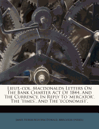 Lieut.-Col. Macdonalds Letters on the Bank Charter Act of 1844, and the Currency, in Reply to 'mercator', the 'times', and the 'economist'.