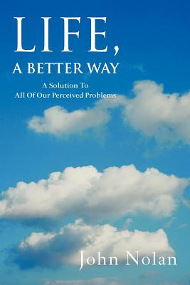 Life, A Better Way: A Solution To All Of Our Perceived Problems - Nolan, John