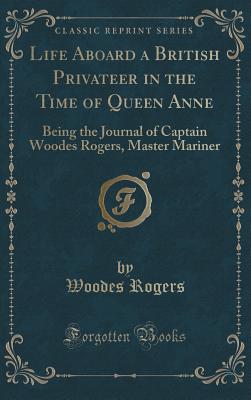 Life Aboard a British Privateer in the Time of Queen Anne: Being the Journal of Captain Woodes Rogers, Master Mariner (Classic Reprint) - Rogers, Woodes