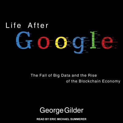 Life After Google: The Fall of Big Data and the Rise of the Blockchain Economy - Gilder, George, and Summerer, Eric Michael (Narrator)