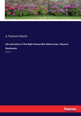 Life and Letters of the Right Honourable Robert Lowe, Viscount Sherbrooke: Volume I - Martin, A Patchett