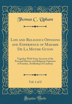 Life and Religious Opinions and Experience of Madame de la Mothe Guyon, Vol. 1 of 2: Together with Some Account of the Personal History and Religious Opinions of Fenelon, Archbishop of Cambray (Classic Reprint) - Upham, Thomas C