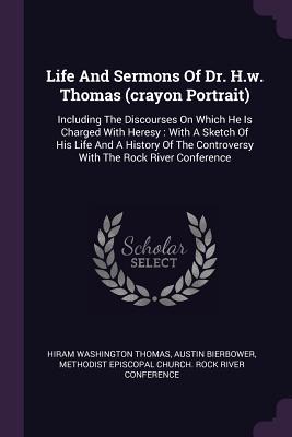 Life And Sermons Of Dr. H.w. Thomas (crayon Portrait): Including The Discourses On Which He Is Charged With Heresy: With A Sketch Of His Life And A History Of The Controversy With The Rock River Conference - Thomas, Hiram Washington, and Bierbower, Austin, and Methodist Episcopal Church Rock River (Creator)