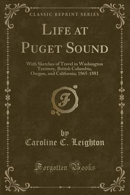 Life at Puget Sound: With Sketches of Travel in Washington Territory, British Columbia, Oregon, and California; 1865-1881 (Classic Reprint) - Leighton, Caroline C