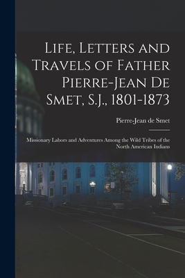 Life, Letters and Travels of Father Pierre-Jean De Smet, S.J., 1801-1873: Missionary Labors and Adventures Among the Wild Tribes of the North American Indians - De Smet, Pierre-Jean