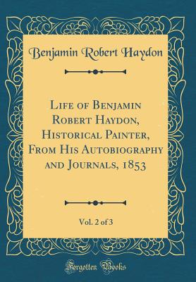 Life of Benjamin Robert Haydon, Historical Painter, from His Autobiography and Journals, 1853, Vol. 2 of 3 (Classic Reprint) - Haydon, Benjamin Robert