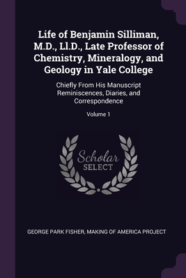 Life of Benjamin Silliman, M.D., Ll.D., Late Professor of Chemistry, Mineralogy, and Geology in Yale College: Chiefly From His Manuscript Reminiscences, Diaries, and Correspondence; Volume 1 - Fisher, George Park, and Making of America Project (Creator)