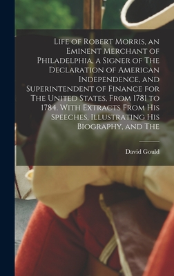 Life of Robert Morris, an Eminent Merchant of Philadelphia, a Signer of The Declaration of American Independence, and Superintendent of Finance for The United States, From 1781 to 1784. With Extracts From his Speeches, Illustrating his Biography, and The - Gould, David