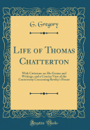 Life of Thomas Chatterton: With Criticisms on His Genius and Writings, and a Concise View of the Controversy Concerning Rowley's Poems (Classic Reprint)