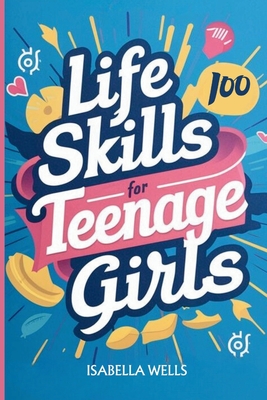 Life Skills for Teenage Girls: A Collection of 100 Essential Skills Equipping Teen Girls with Tools for Growth, Relationships, and Well-Being to Build a Foundation for Lifelong Success - Wells, Isabella