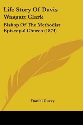 Life Story Of Davis Wasgatt Clark: Bishop Of The Methodist Episcopal Church (1874) - Curry, Daniel (Editor)