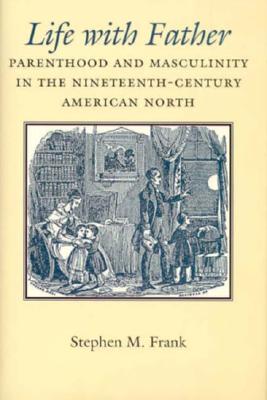 Life with Father: Parenthood and Masculinity in the Nineteenth-Century American North - Frank, Stephen M, Dr.