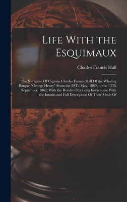 Life With the Esquimaux: The Narrative Of Captain Charles Francis Hall Of the Whaling Barque "George Henry" From the 29Th May, 1860, to the 13Th September, 1862; With the Results Of a Long Intercourse With the Innuits and Full Description Of Their Mode Of - Hall, Charles Francis