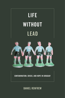 Life Without Lead: Contamination, Crisis, and Hope in Uruguay Volume 4 - Renfrew, Daniel