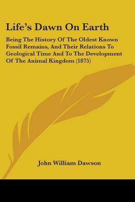 Life's Dawn On Earth: Being The History Of The Oldest Known Fossil Remains, And Their Relations To Geological Time And To The Development Of The Animal Kingdom (1875) - Dawson, John William, Sir