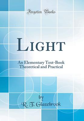 Light: An Elementary Text-Book Theoretical and Practical (Classic Reprint) - Glazebrook, R T