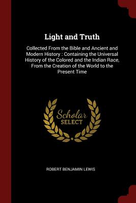 Light and Truth: Collected from the Bible and Ancient and Modern History: Containing the Universal History of the Colored and the Indian Race, from the Creation of the World to the Present Time - Lewis, Robert Benjamin