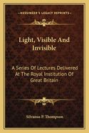 Light, Visible And Invisible: A Series Of Lectures Delivered At The Royal Institution Of Great Britain