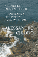 L'Ignoranza del Poeta Poesie 2018 - 1994: A Cura E Con Una Postfazione Di Delfo Cecchi. Contributi Di Bartoccio, Cecchi, Di Stefano, Jaeschke, Maggiani, Salzani.