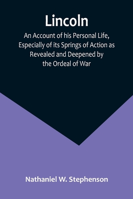 Lincoln; An Account of his Personal Life, Especially of its Springs of Action as Revealed and Deepened by the Ordeal of War - Nathaniel W Stephenson