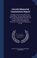 Lincoln Memorial Commission Report: Message From the President of the United States Transmitting a Report of the Lincoln Memorial Commission, and Its Recommendations, Upon the Location, Plan, and Design for a Memorial, in the City of Washington, to the Me