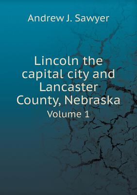 Lincoln the Capital City and Lancaster County, Nebraska Volume 1 - Sawyer, Andrew J