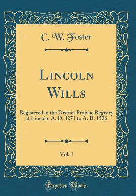 Lincoln Wills, Vol. 1: Registered in the District Probate Registry at Lincoln; A. D. 1271 to A. D. 1526 (Classic Reprint) - Foster, C W