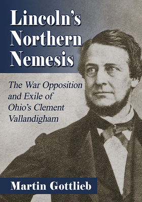 Lincoln's Northern Nemesis: The War Opposition and Exile of Ohio's Clement Vallandigham - Gottlieb, Martin