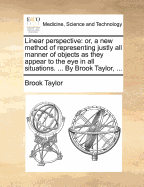 Linear Perspective: Or, a new Method of Representing Justly all Manner of Objects as They Appear to the eye in all Situations. ... By Brook Taylor,