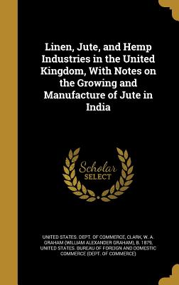 Linen, Jute, and Hemp Industries in the United Kingdom, With Notes on the Growing and Manufacture of Jute in India - United States Dept of Commerce (Creator), and Clark, W a Graham (William Alexander G (Creator), and United States Bureau of...