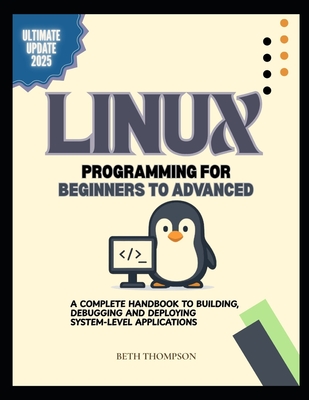 Linux Programming for Beginners to Advanced: A Complete Handbook to Building, Debugging, and Deploying System-Level Applications - Thompson, Beth