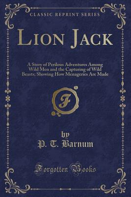 Lion Jack: A Story of Perilous Adventures Among Wild Men and the Capturing of Wild Beasts; Showing How Menageries Are Made (Classic Reprint) - Barnum, P T