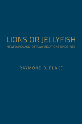 Lions or Jellyfish: Newfoundland-Ottawa Relations Since 1957 - Blake, Raymond B