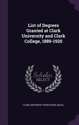 List of Degrees Granted at Clark University and Clark College, 1889-1920 - Clark University (Worcester, Mass ) (Creator)