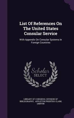 List Of References On The United States Consular Service: With Appendix On Consular Systems In Foreign Countries - Library of Congress Division of Bibliog (Creator), and Appleton Prentiss Clark Griffin (Creator)