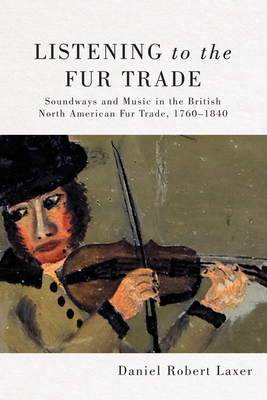 Listening to the Fur Trade: Soundways and Music in the British North American Fur Trade, 1760-1840 Volume 3 - Laxer, Daniel Robert
