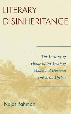 Literary Disinheritance: The Writing of Home in the Work of Mahmoud Darwish and Assia Djebar - Rahman, Najat