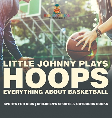 Little Johnny Plays Hoops: Everything about Basketball - Sports for Kids Children's Sports & Outdoors Books - Baby Professor